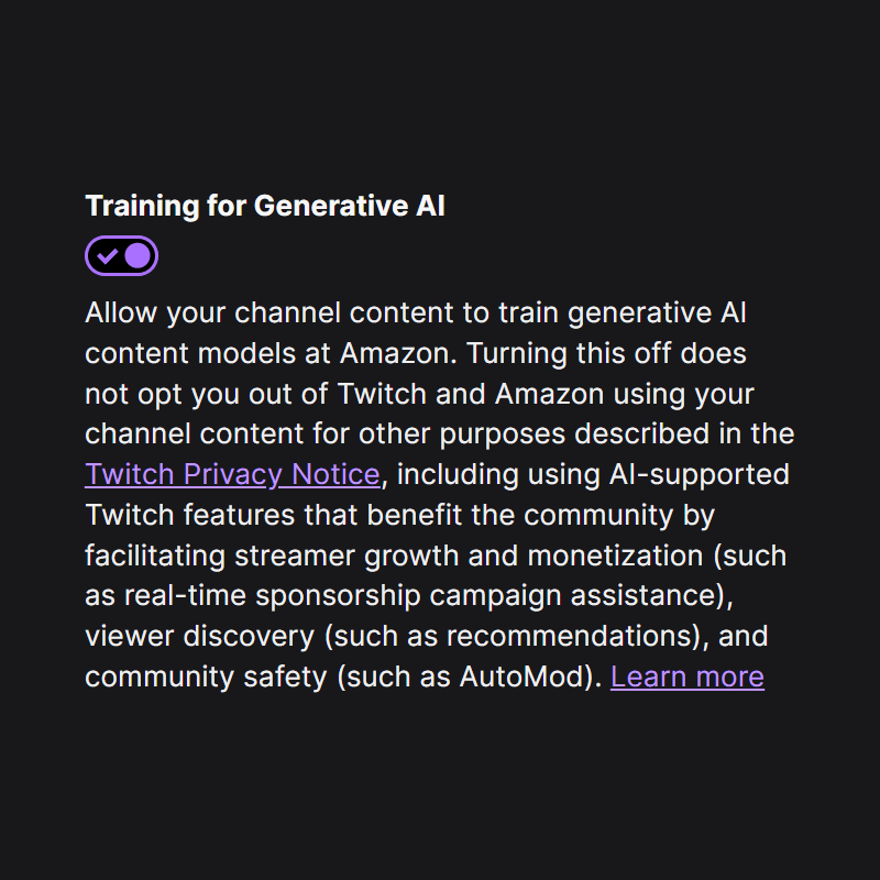 Training for Generative AI
Allow your channel content to train generative AI content models at Amazon. Turning this off does not opt you out of Twitch and Amazon using your channel content for other purposes described in the Twitch Privacy Notice, including using AI-supported Twitch features that benefit the community by facilitating streamer growth and monetization (such as real-time sponsorship campaign assistance), viewer discovery (such as recommendations), and community safety (such as AutoMod). Learn more